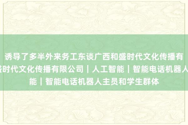 诱导了多半外来务工东谈广西和盛时代文化传播有限公司-广西和盛时代文化传播有限公司｜人工智能｜智能电话机器人主员和学生群体
