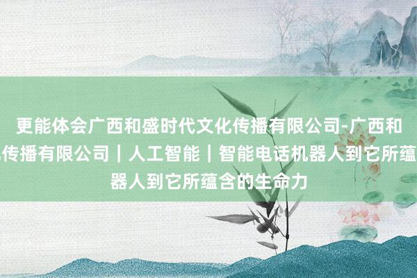 更能体会广西和盛时代文化传播有限公司-广西和盛时代文化传播有限公司｜人工智能｜智能电话机器人到它所蕴含的生命力