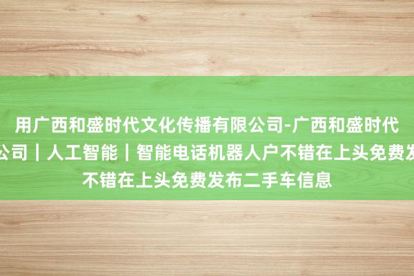 用广西和盛时代文化传播有限公司-广西和盛时代文化传播有限公司｜人工智能｜智能电话机器人户不错在上头免费发布二手车信息