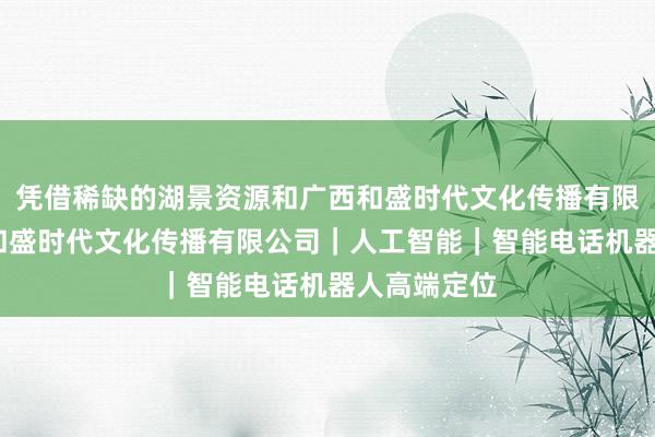 凭借稀缺的湖景资源和广西和盛时代文化传播有限公司-广西和盛时代文化传播有限公司｜人工智能｜智能电话机器人高端定位