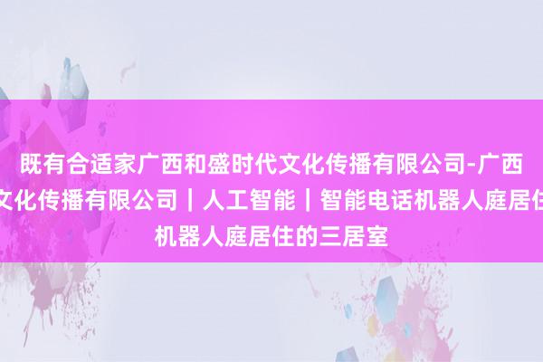 既有合适家广西和盛时代文化传播有限公司-广西和盛时代文化传播有限公司｜人工智能｜智能电话机器人庭居住的三居室