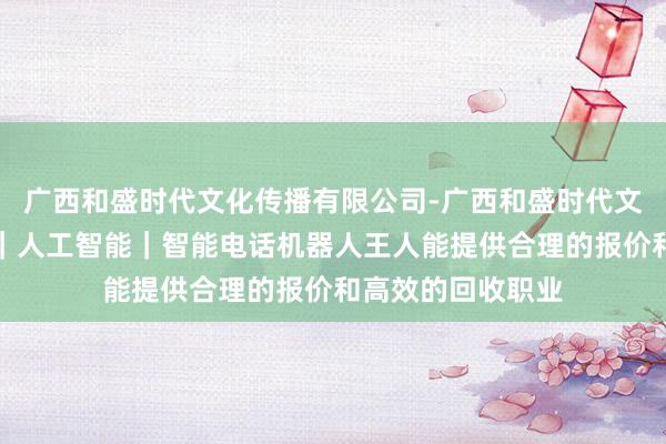 广西和盛时代文化传播有限公司-广西和盛时代文化传播有限公司|人工智能|智能电话机器人王人能提供合理的报价和高效的回收职业